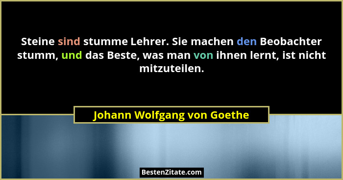 Steine sind stumme Lehrer. Sie machen den Beobachter stumm, und das Beste, was man von ihnen lernt, ist nicht mitzuteilen... - Johann Wolfgang von Goethe