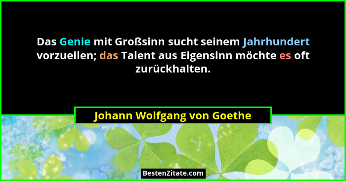Das Genie mit Großsinn sucht seinem Jahrhundert vorzueilen; das Talent aus Eigensinn möchte es oft zurückhalten.... - Johann Wolfgang von Goethe
