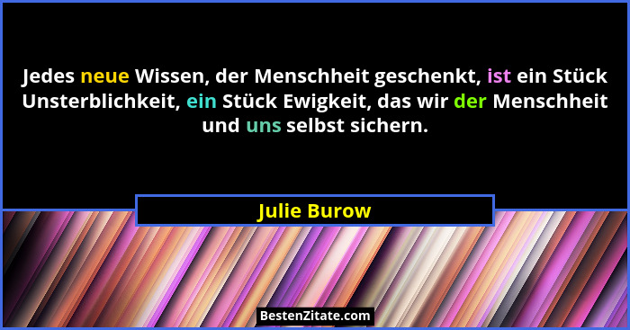Jedes neue Wissen, der Menschheit geschenkt, ist ein Stück Unsterblichkeit, ein Stück Ewigkeit, das wir der Menschheit und uns selbst si... - Julie Burow