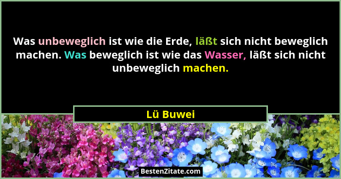 Was unbeweglich ist wie die Erde, läßt sich nicht beweglich machen. Was beweglich ist wie das Wasser, läßt sich nicht unbeweglich machen.... - Lü Buwei