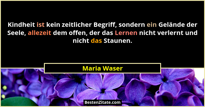 Kindheit ist kein zeitlicher Begriff, sondern ein Gelände der Seele, allezeit dem offen, der das Lernen nicht verlernt und nicht das Sta... - Maria Waser