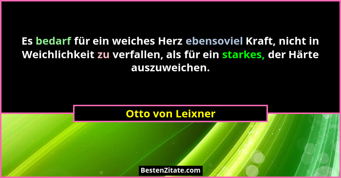 Es bedarf für ein weiches Herz ebensoviel Kraft, nicht in Weichlichkeit zu verfallen, als für ein starkes, der Härte auszuweichen.... - Otto von Leixner