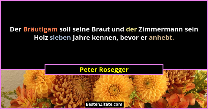 Der Bräutigam soll seine Braut und der Zimmermann sein Holz sieben Jahre kennen, bevor er anhebt.... - Peter Rosegger