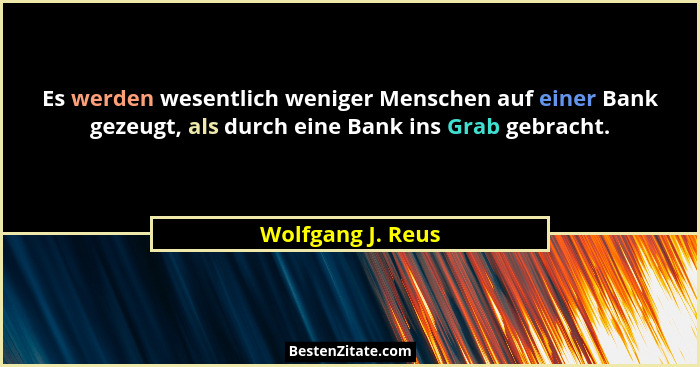 Es werden wesentlich weniger Menschen auf einer Bank gezeugt, als durch eine Bank ins Grab gebracht.... - Wolfgang J. Reus