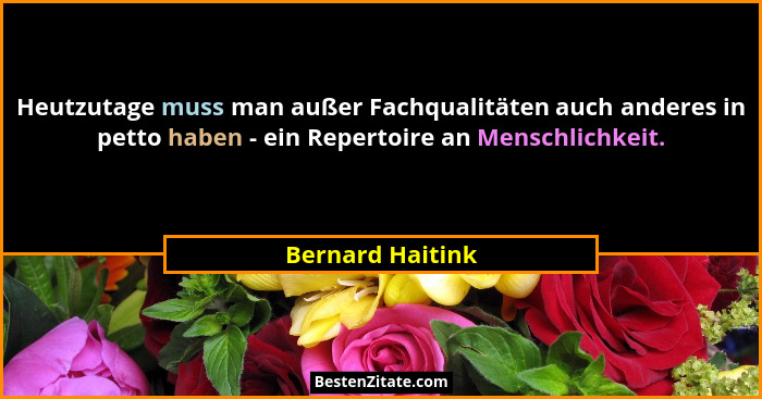 Heutzutage muss man außer Fachqualitäten auch anderes in petto haben - ein Repertoire an Menschlichkeit.... - Bernard Haitink