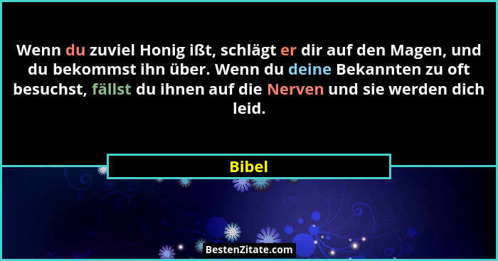 Wenn du zuviel Honig ißt, schlägt er dir auf den Magen, und du bekommst ihn über. Wenn du deine Bekannten zu oft besuchst, fällst du ihnen auf... - Bibel