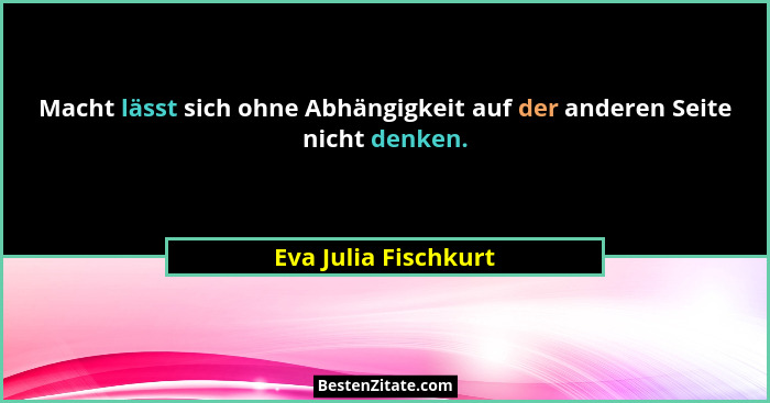 Macht lässt sich ohne Abhängigkeit auf der anderen Seite nicht denken.... - Eva Julia Fischkurt