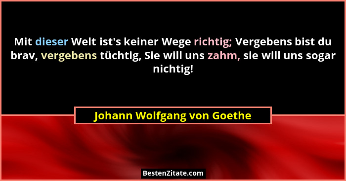 Mit dieser Welt ist's keiner Wege richtig; Vergebens bist du brav, vergebens tüchtig, Sie will uns zahm, sie will uns... - Johann Wolfgang von Goethe