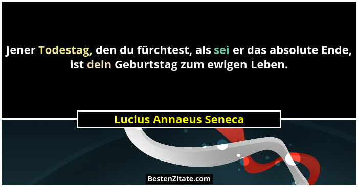 Jener Todestag, den du fürchtest, als sei er das absolute Ende, ist dein Geburtstag zum ewigen Leben.... - Lucius Annaeus Seneca