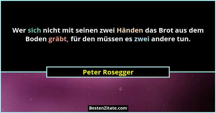 Wer sich nicht mit seinen zwei Händen das Brot aus dem Boden gräbt, für den müssen es zwei andere tun.... - Peter Rosegger