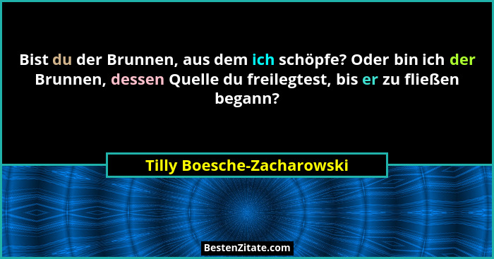 Bist du der Brunnen, aus dem ich schöpfe? Oder bin ich der Brunnen, dessen Quelle du freilegtest, bis er zu fließen begann... - Tilly Boesche-Zacharowski