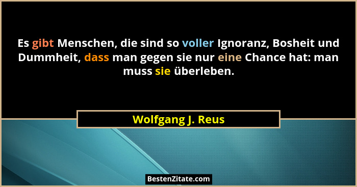 Es gibt Menschen, die sind so voller Ignoranz, Bosheit und Dummheit, dass man gegen sie nur eine Chance hat: man muss sie überleben... - Wolfgang J. Reus