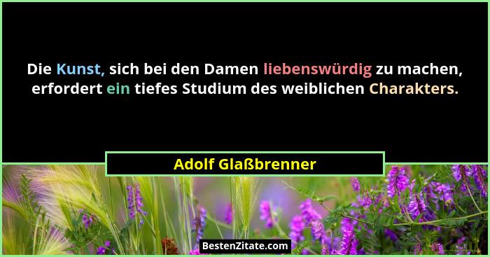 Die Kunst, sich bei den Damen liebenswürdig zu machen, erfordert ein tiefes Studium des weiblichen Charakters.... - Adolf Glaßbrenner