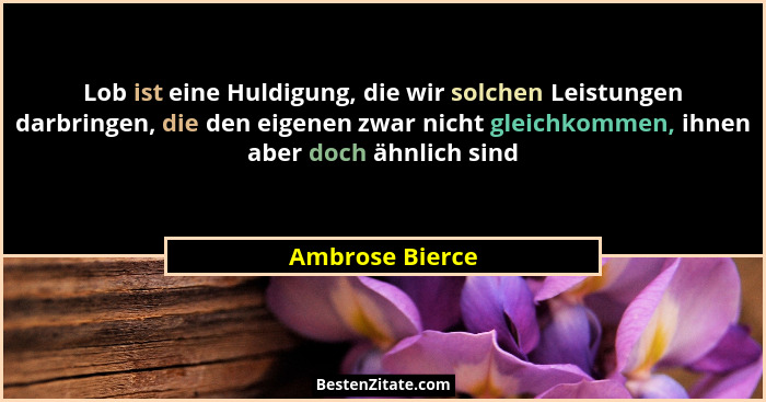 Lob ist eine Huldigung, die wir solchen Leistungen darbringen, die den eigenen zwar nicht gleichkommen, ihnen aber doch ähnlich sind... - Ambrose Bierce