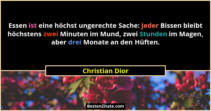 Essen ist eine höchst ungerechte Sache: Jeder Bissen bleibt höchstens zwei Minuten im Mund, zwei Stunden im Magen, aber drei Monate a... - Christian Dior