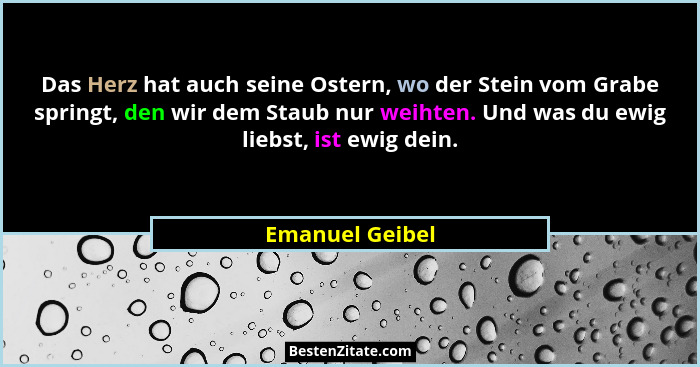 Das Herz hat auch seine Ostern, wo der Stein vom Grabe springt, den wir dem Staub nur weihten. Und was du ewig liebst, ist ewig dein.... - Emanuel Geibel