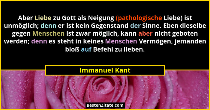 Aber Liebe zu Gott als Neigung (pathologische Liebe) ist unmöglich; denn er ist kein Gegenstand der Sinne. Eben dieselbe gegen Mensche... - Immanuel Kant