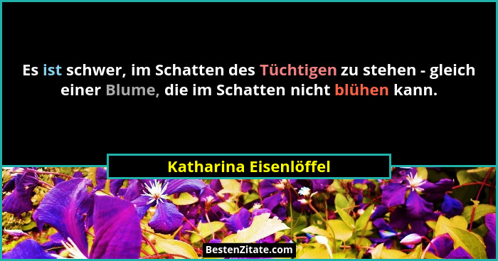 Es ist schwer, im Schatten des Tüchtigen zu stehen - gleich einer Blume, die im Schatten nicht blühen kann.... - Katharina Eisenlöffel