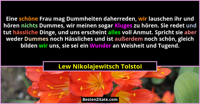 Eine schöne Frau mag Dummheiten daherreden, wir lauschen ihr und hören nichts Dummes, wir meinen sogar Kluges zu hören. S... - Lew Nikolajewitsch Tolstoi