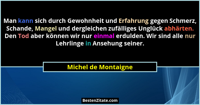 Man kann sich durch Gewohnheit und Erfahrung gegen Schmerz, Schande, Mangel und dergleichen zufälliges Unglück abhärten. Den Tod... - Michel de Montaigne