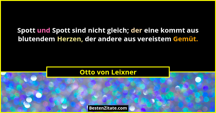 Spott und Spott sind nicht gleich; der eine kommt aus blutendem Herzen, der andere aus vereistem Gemüt.... - Otto von Leixner