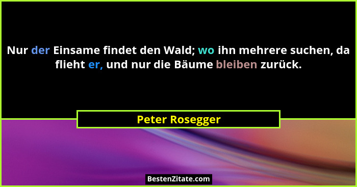 Nur der Einsame findet den Wald; wo ihn mehrere suchen, da flieht er, und nur die Bäume bleiben zurück.... - Peter Rosegger