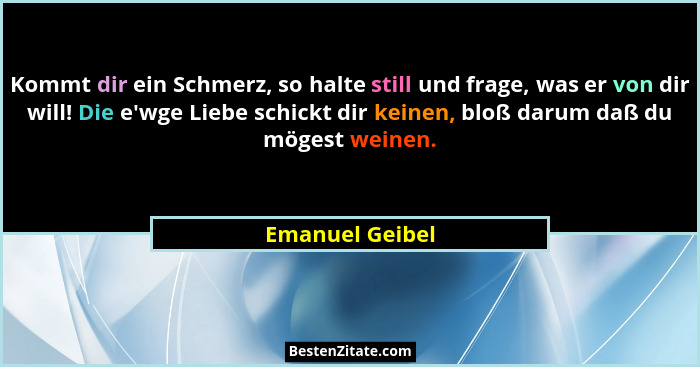 Kommt dir ein Schmerz, so halte still und frage, was er von dir will! Die e'wge Liebe schickt dir keinen, bloß darum daß du möges... - Emanuel Geibel