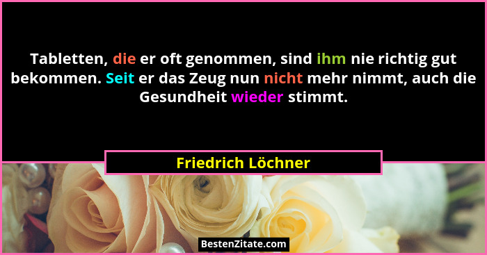 Tabletten, die er oft genommen, sind ihm nie richtig gut bekommen. Seit er das Zeug nun nicht mehr nimmt, auch die Gesundheit wied... - Friedrich Löchner