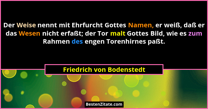 Der Weise nennt mit Ehrfurcht Gottes Namen, er weiß, daß er das Wesen nicht erfaßt; der Tor malt Gottes Bild, wie es zum Ra... - Friedrich von Bodenstedt