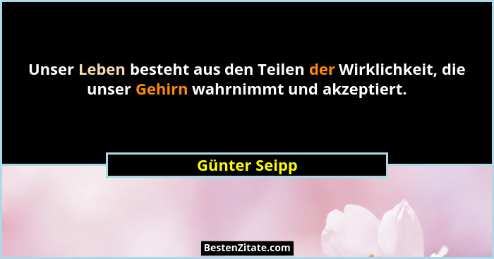 Unser Leben besteht aus den Teilen der Wirklichkeit, die unser Gehirn wahrnimmt und akzeptiert.... - Günter Seipp