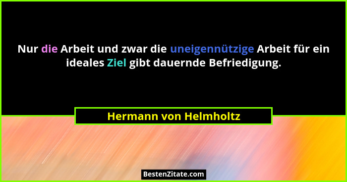 Nur die Arbeit und zwar die uneigennützige Arbeit für ein ideales Ziel gibt dauernde Befriedigung.... - Hermann von Helmholtz