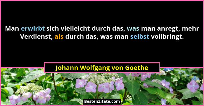 Man erwirbt sich vielleicht durch das, was man anregt, mehr Verdienst, als durch das, was man selbst vollbringt.... - Johann Wolfgang von Goethe