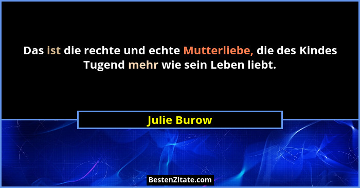 Das ist die rechte und echte Mutterliebe, die des Kindes Tugend mehr wie sein Leben liebt.... - Julie Burow