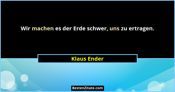 Wir machen es der Erde schwer, uns zu ertragen.... - Klaus Ender