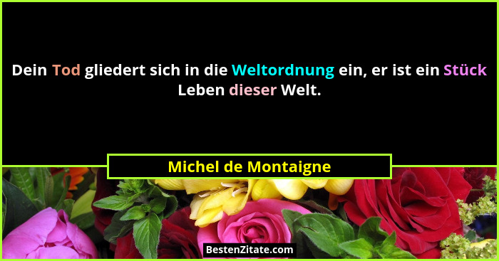 Dein Tod gliedert sich in die Weltordnung ein, er ist ein Stück Leben dieser Welt.... - Michel de Montaigne