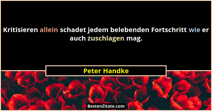 Kritisieren allein schadet jedem belebenden Fortschritt wie er auch zuschlagen mag.... - Peter Handke