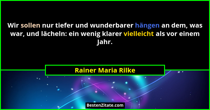 Wir sollen nur tiefer und wunderbarer hängen an dem, was war, und lächeln: ein wenig klarer vielleicht als vor einem Jahr.... - Rainer Maria Rilke
