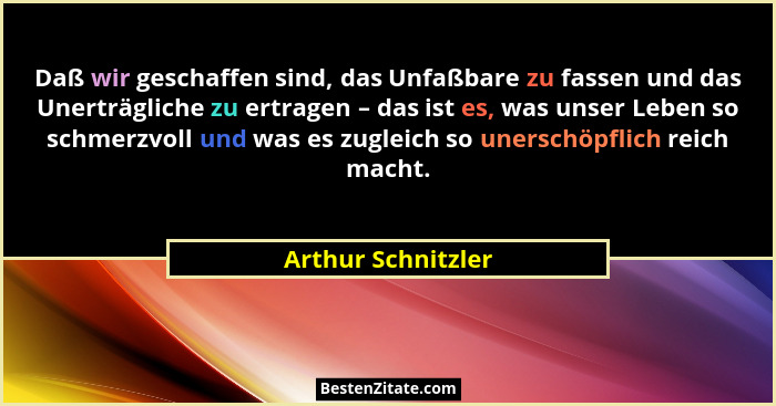 Daß wir geschaffen sind, das Unfaßbare zu fassen und das Unerträgliche zu ertragen – das ist es, was unser Leben so schmerzvoll un... - Arthur Schnitzler