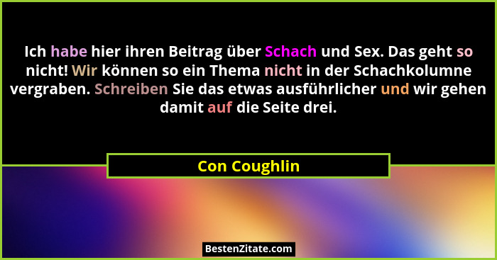 Ich habe hier ihren Beitrag über Schach und Sex. Das geht so nicht! Wir können so ein Thema nicht in der Schachkolumne vergraben. Schre... - Con Coughlin