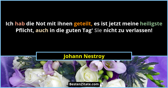 Ich hab die Not mit ihnen geteilt, es ist jetzt meine heiligste Pflicht, auch in die guten Tag' Sie nicht zu verlassen!... - Johann Nestroy