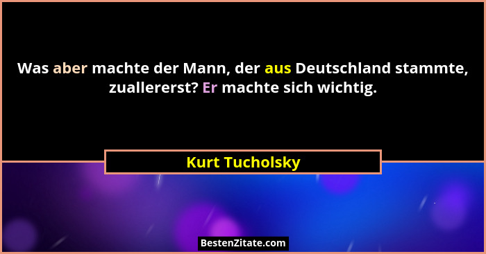 Was aber machte der Mann, der aus Deutschland stammte, zuallererst? Er machte sich wichtig.... - Kurt Tucholsky