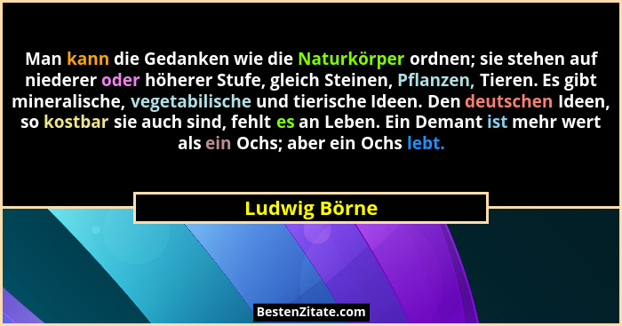 Man kann die Gedanken wie die Naturkörper ordnen; sie stehen auf niederer oder höherer Stufe, gleich Steinen, Pflanzen, Tieren. Es gibt... - Ludwig Börne