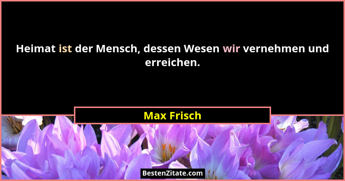Heimat ist der Mensch, dessen Wesen wir vernehmen und erreichen.... - Max Frisch