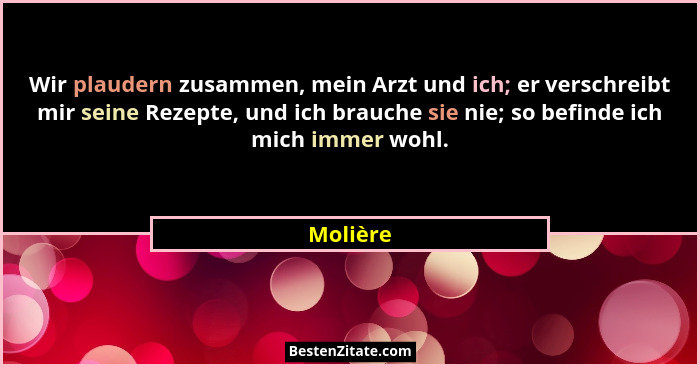 Wir plaudern zusammen, mein Arzt und ich; er verschreibt mir seine Rezepte, und ich brauche sie nie; so befinde ich mich immer wohl.... - Molière