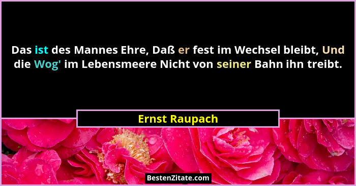 Das ist des Mannes Ehre, Daß er fest im Wechsel bleibt, Und die Wog' im Lebensmeere Nicht von seiner Bahn ihn treibt.... - Ernst Raupach