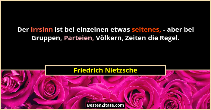 Der Irrsinn ist bei einzelnen etwas seltenes, - aber bei Gruppen, Parteien, Völkern, Zeiten die Regel.... - Friedrich Nietzsche