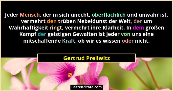 Jeder Mensch, der in sich unecht, oberflächlich und unwahr ist, vermehrt den trüben Nebeldunst der Welt, der um Wahrhaftigkeit rin... - Gertrud Prellwitz