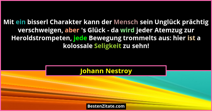 Mit ein bisserl Charakter kann der Mensch sein Unglück prächtig verschweigen, aber 's Glück - da wird jeder Atemzug zur Heroldstr... - Johann Nestroy