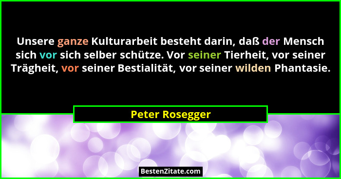 Unsere ganze Kulturarbeit besteht darin, daß der Mensch sich vor sich selber schütze. Vor seiner Tierheit, vor seiner Trägheit, vor s... - Peter Rosegger