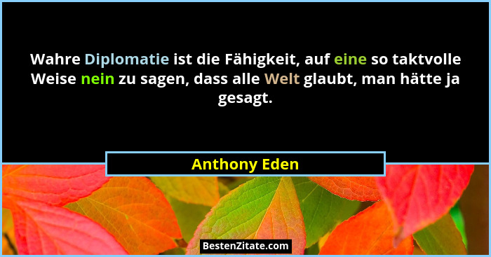 Wahre Diplomatie ist die Fähigkeit, auf eine so taktvolle Weise nein zu sagen, dass alle Welt glaubt, man hätte ja gesagt.... - Anthony Eden